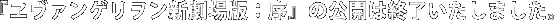 『エヴァンゲリヲン新劇場版：序』の公開は終了いたしました。