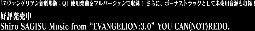 『ヱヴァンゲリヲン新劇場版:Q』使用楽曲をフルバージョンで収録!さらに、ボーナストラックとして未使用音源も収録! 好評発売中 Shiro SAGISU Music from“EVANGELION:3.0” YOU CAN(NOT)REDO.